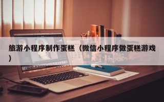 禹州旅游小程序制作蛋糕（微信小程序做蛋糕游戏）